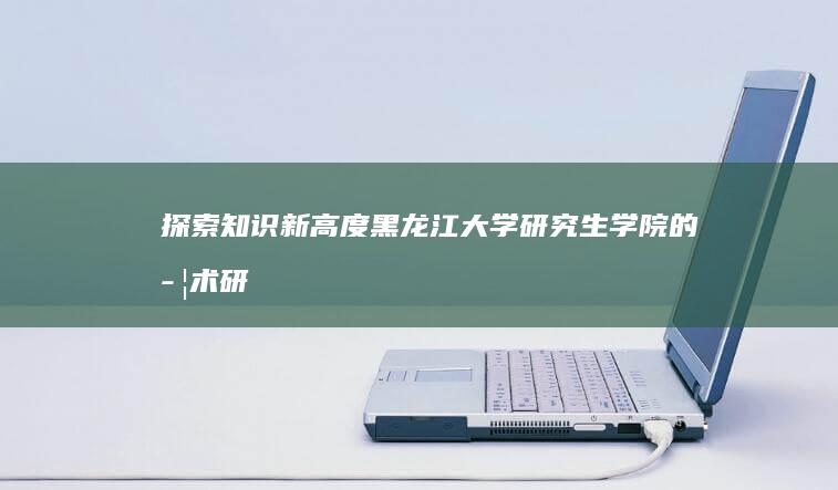 探索知识新高度：黑龙江大学研究生学院的学术研究与人才培养之旅